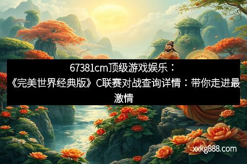 67381cm顶级游戏娱乐：《完美世界经典版》C联赛对战查询详情：带你走进最激情的对决之地