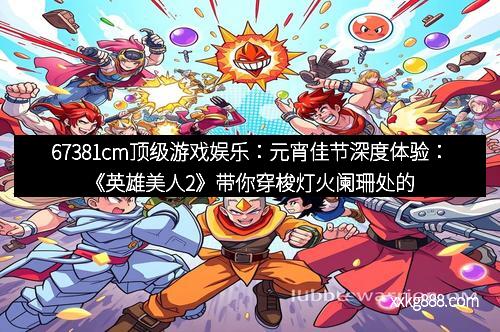 67381cm顶级游戏娱乐：元宵佳节深度体验：《英雄美人2》带你穿梭灯火阑珊处的梦幻之旅