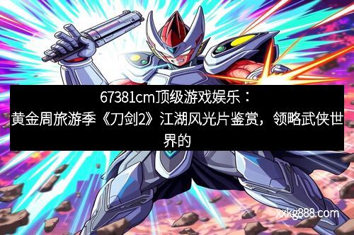 67381cm顶级游戏娱乐：黄金周旅游季《刀剑2》江湖风光片鉴赏，领略武侠世界的别样魅力