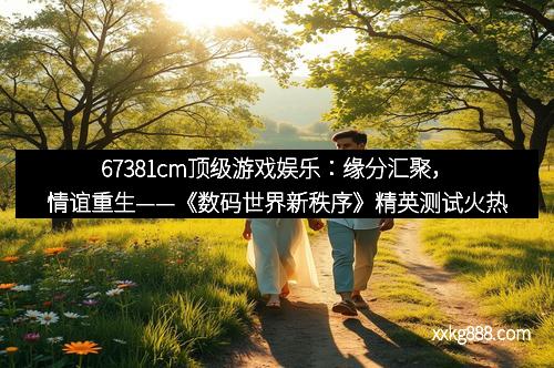 67381cm顶级游戏娱乐：缘分汇聚，情谊重生——《数码世界新秩序》精英测试火热开启