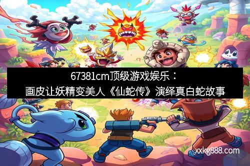 67381cm顶级游戏娱乐：画皮让妖精变美人《仙蛇传》演绎真白蛇故事