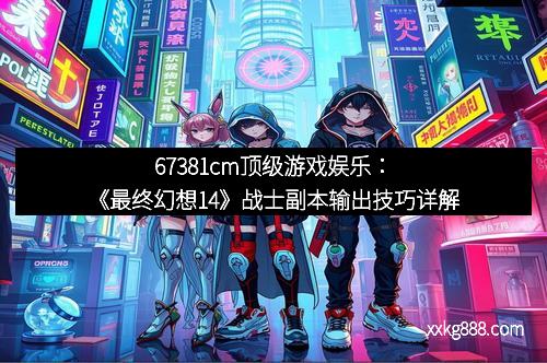 67381cm顶级游戏娱乐：《最终幻想14》战士副本输出技巧详解